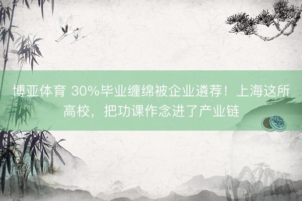 博亚体育 30%毕业缠绵被企业遴荐!上海这所高校,把功课作念进了产业链