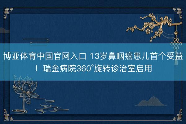 博亚体育中国官网入口 13岁鼻咽癌患儿首个受益！瑞金病院360°旋转诊治室启用