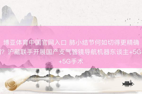 博亚体育中国官网入口 肺小结节何如切得更精确微创？沪藏联手开展国产支气管镜导航机器东谈主+5G手术