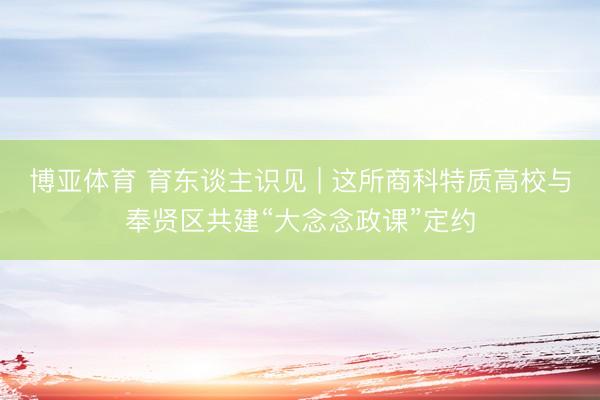 博亚体育 育东谈主识见 | 这所商科特质高校与奉贤区共建“大念念政课”定约