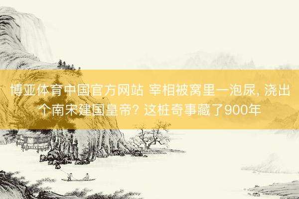 博亚体育中国官方网站 宰相被窝里一泡尿， 浇出个南宋建国皇帝? 这桩奇事藏了900年