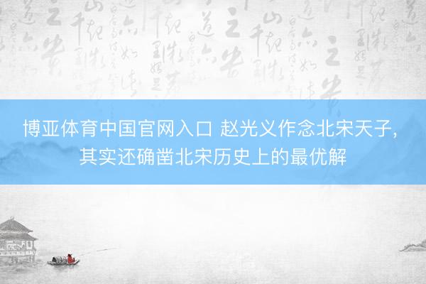 博亚体育中国官网入口 赵光义作念北宋天子， 其实还确凿北宋历史上的最优解