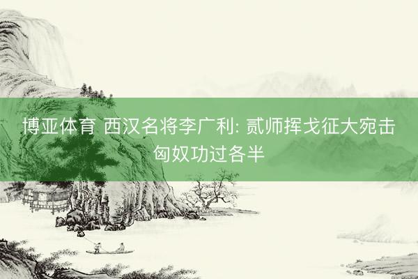 博亚体育 西汉名将李广利: 贰师挥戈征大宛击匈奴功过各半