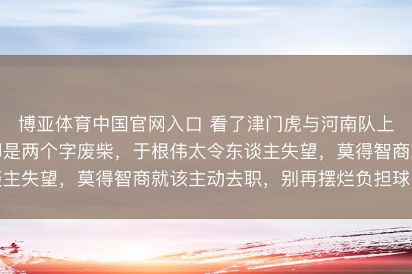 博亚体育中国官网入口 看了津门虎与河南队上半场比赛最大的嗅觉即是两个字废柴，于根伟太令东谈主失望，莫得智商就该主动去职，别再摆烂负担球队将来