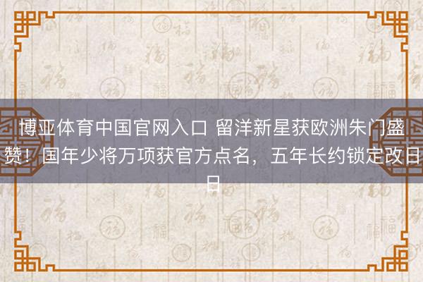 博亚体育中国官网入口 留洋新星获欧洲朱门盛赞！国年少将万项获官方点名，五年长约锁定改日