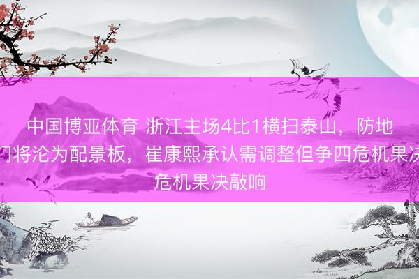 中国博亚体育 浙江主场4比1横扫泰山，防地如纸门将沦为配景板，崔康熙承认需调整但争四危机果决敲响