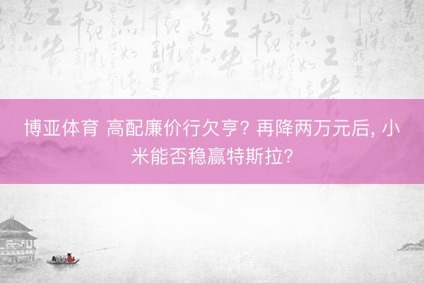 博亚体育 高配廉价行欠亨? 再降两万元后， 小米能否稳赢特斯拉?