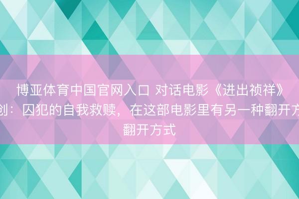 博亚体育中国官网入口 对话电影《进出祯祥》主创：囚犯的自我救赎，在这部电影里有另一种翻开方式