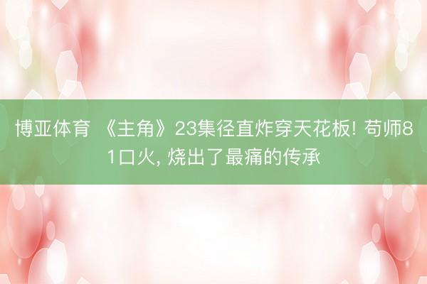 博亚体育 《主角》23集径直炸穿天花板! 苟师81口火, 烧出了最痛的传承