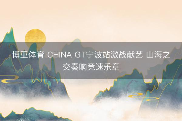 博亚体育 CHINA GT宁波站激战献艺 山海之交奏响竞速乐章