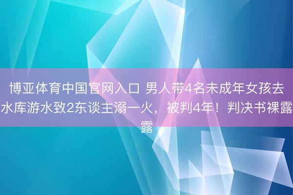 博亚体育中国官网入口 男人带4名未成年女孩去水库游水致2东谈主溺一火，被判4年！判决书裸露
