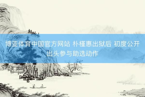博亚体育中国官方网站 朴槿惠出狱后 初度公开出头参与助选动作