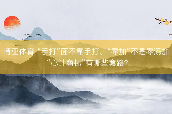 博亚体育 “手打”面不靠手打、“零加”不是零添加 “心计商标”有哪些套路？