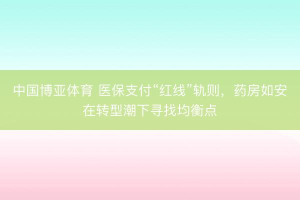 中国博亚体育 医保支付“红线”轨则，药房如安在转型潮下寻找均衡点