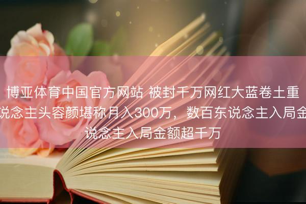 博亚体育中国官方网站 被封千万网红大蓝卷土重来：拉东说念主头容颜堪称月入300万，数百东说念主入局金额超千万