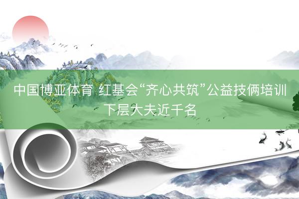 中国博亚体育 红基会“齐心共筑”公益技俩培训下层大夫近千名