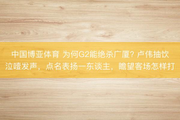 中国博亚体育 为何G2能绝杀广厦? 卢伟抽饮泣噎发声，点名表扬一东谈主，瞻望客场怎样打