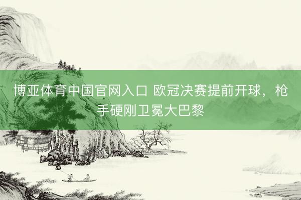 博亚体育中国官网入口 欧冠决赛提前开球，枪手硬刚卫冕大巴黎