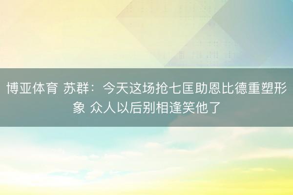 博亚体育 苏群：今天这场抢七匡助恩比德重塑形象 众人以后别相逢笑他了