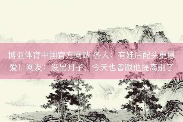 博亚体育中国官方网站 各人：有娃后配头更恩爱！网友：没出月子，今天也曾跟他提离别了
