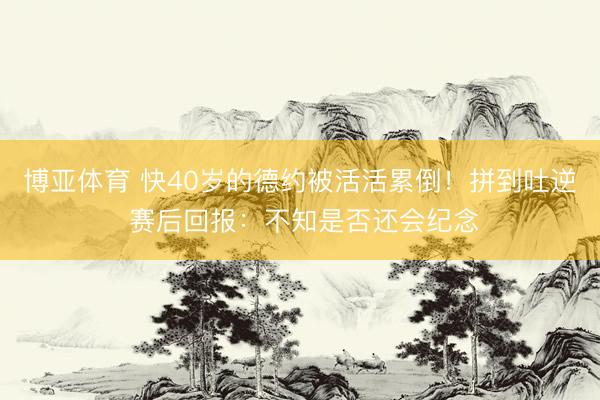 博亚体育 快40岁的德约被活活累倒！拼到吐逆 赛后回报：不知是否还会纪念