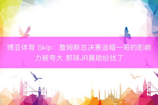 博亚体育 Skip：詹姆斯总决赛追帽一哥的影响力被夸大 那球JR襄助纷扰了