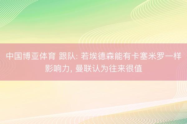中国博亚体育 跟队: 若埃德森能有卡塞米罗一样影响力， 曼联认为往来很值