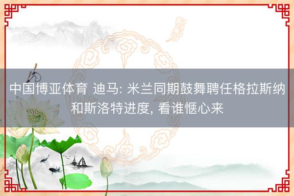 中国博亚体育 迪马: 米兰同期鼓舞聘任格拉斯纳和斯洛特进度， 看谁惬心来