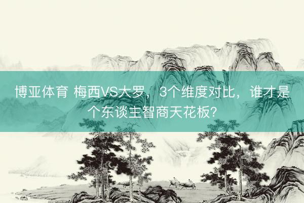 博亚体育 梅西VS大罗，3个维度对比，谁才是个东谈主智商天花板？