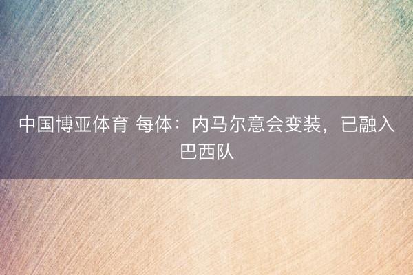 中国博亚体育 每体：内马尔意会变装，已融入巴西队
