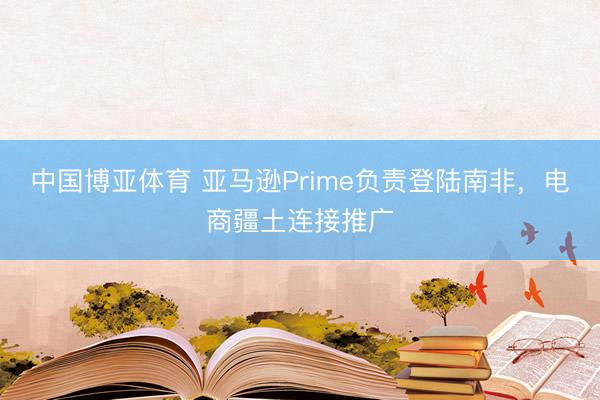 中国博亚体育 亚马逊Prime负责登陆南非，电商疆土连接推广