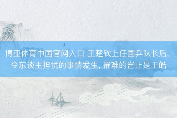 博亚体育中国官网入口 王楚钦上任国乒队长后， 令东谈主担忧的事情发生， 罹难的岂止是王皓