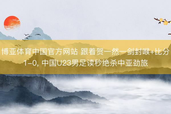 博亚体育中国官方网站 跟着贺一然一剑封喉+比分1-0， 中国U23男足读秒绝杀中亚劲旅