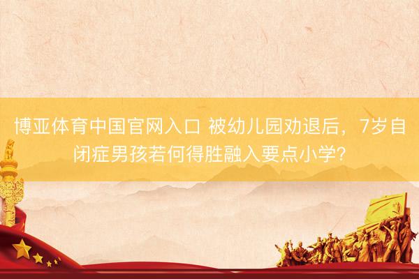 博亚体育中国官网入口 被幼儿园劝退后，7岁自闭症男孩若何得胜融入要点小学？