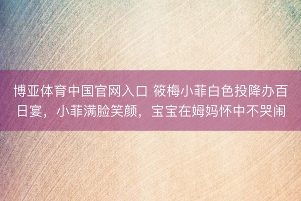 博亚体育中国官网入口 筱梅小菲白色投降办百日宴，小菲满脸笑颜，宝宝在姆妈怀中不哭闹