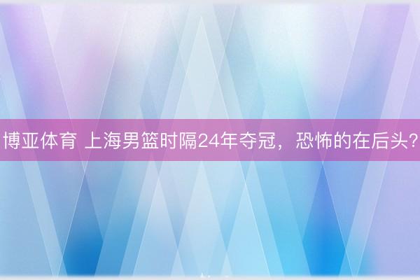 博亚体育 上海男篮时隔24年夺冠，恐怖的在后头？