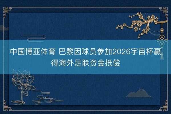中国博亚体育 巴黎因球员参加2026宇宙杯赢得海外足联资金抵偿