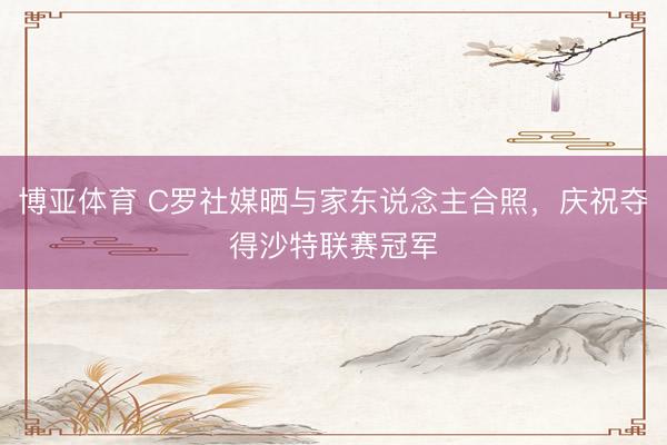博亚体育 C罗社媒晒与家东说念主合照，庆祝夺得沙特联赛冠军