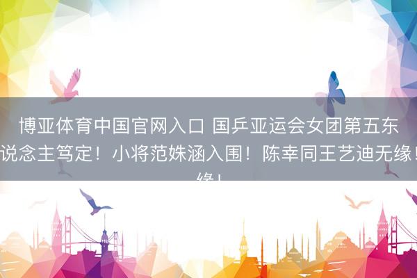 博亚体育中国官网入口 国乒亚运会女团第五东说念主笃定！小将范姝涵入围！陈幸同王艺迪无缘！