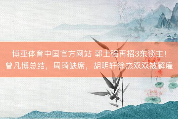 博亚体育中国官方网站 郭士强再招3东谈主！曾凡博总结，周琦缺席，胡明轩徐杰双双被解雇