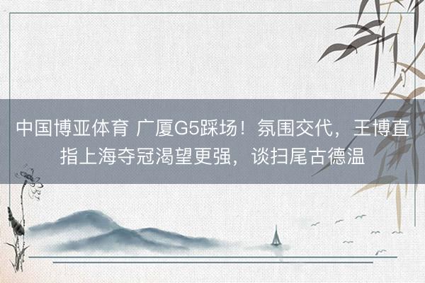 中国博亚体育 广厦G5踩场！氛围交代，王博直指上海夺冠渴望更强，谈扫尾古德温