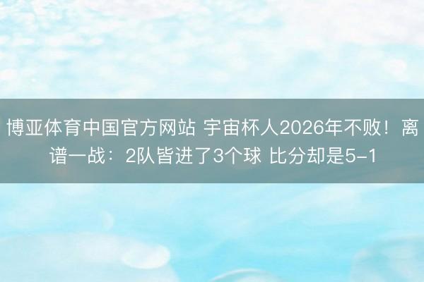 博亚体育中国官方网站 宇宙杯人2026年不败！离谱一战：2队皆进了3个球 比分却是5-1