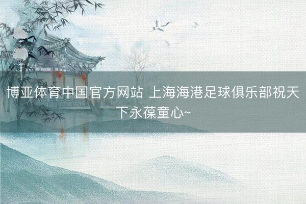 博亚体育中国官方网站 上海海港足球俱乐部祝天下永葆童心~