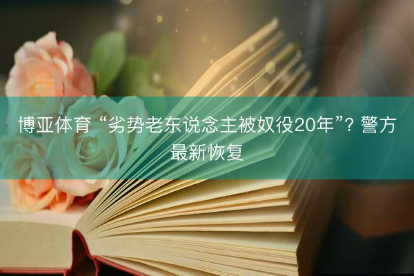 博亚体育 “劣势老东说念主被奴役20年”? 警方最新恢复