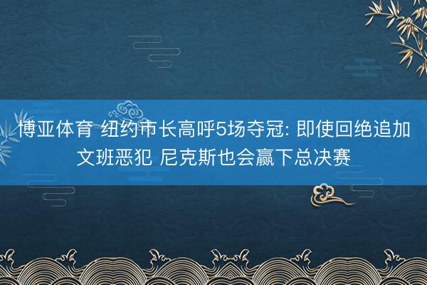 博亚体育 纽约市长高呼5场夺冠: 即使回绝追加文班恶犯 尼克斯也会赢下总决赛