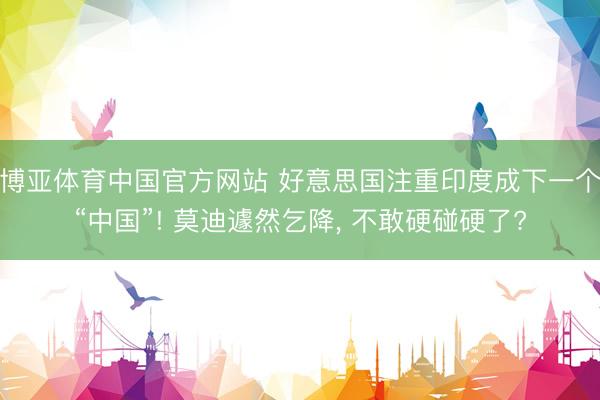 博亚体育中国官方网站 好意思国注重印度成下一个“中国”! 莫迪遽然乞降, 不敢硬碰硬了?