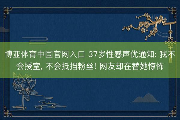 博亚体育中国官网入口 37岁性感声优通知: 我不会授室， 不会抵挡粉丝! 网友却在替她惊怖