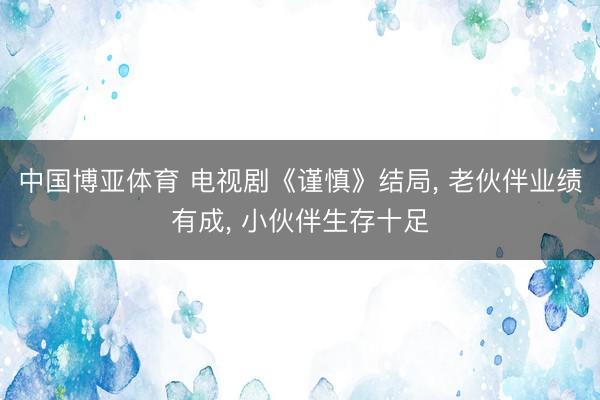 中国博亚体育 电视剧《谨慎》结局， 老伙伴业绩有成， 小伙伴生存十足
