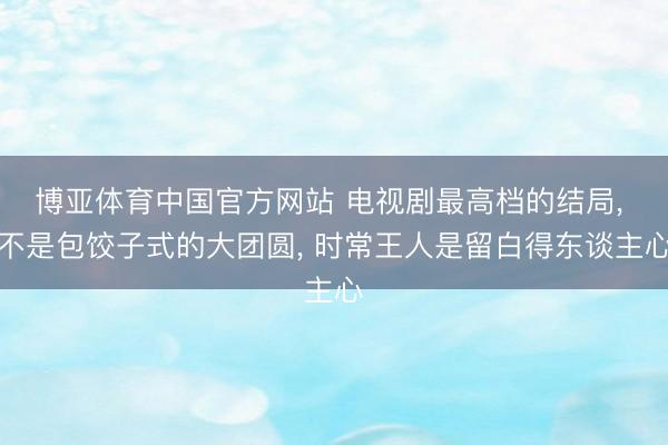 博亚体育中国官方网站 电视剧最高档的结局， 不是包饺子式的大团圆， 时常王人是留白得东谈主心