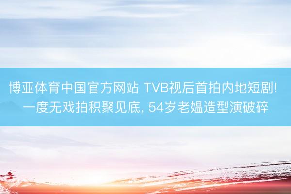 博亚体育中国官方网站 TVB视后首拍内地短剧! 一度无戏拍积聚见底， 54岁老媪造型演破碎